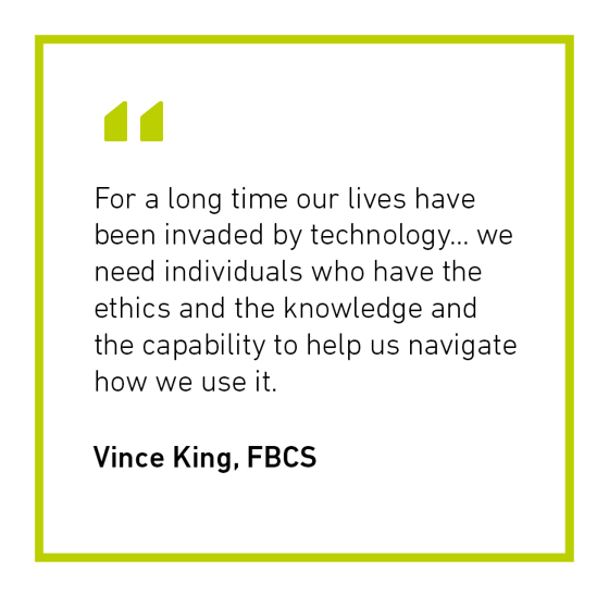 Vince King FBCS quote - "For a long time our lives have been invaded by technology... we need individuals who have the ethics and knowledge and the capability to help us navigate how we use it"